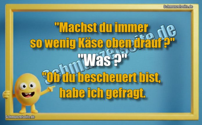 "Machst du immer so wenig Käse oben drauf?" "Was?" "Ob du bescheuert bist, habe ich gefragt.
