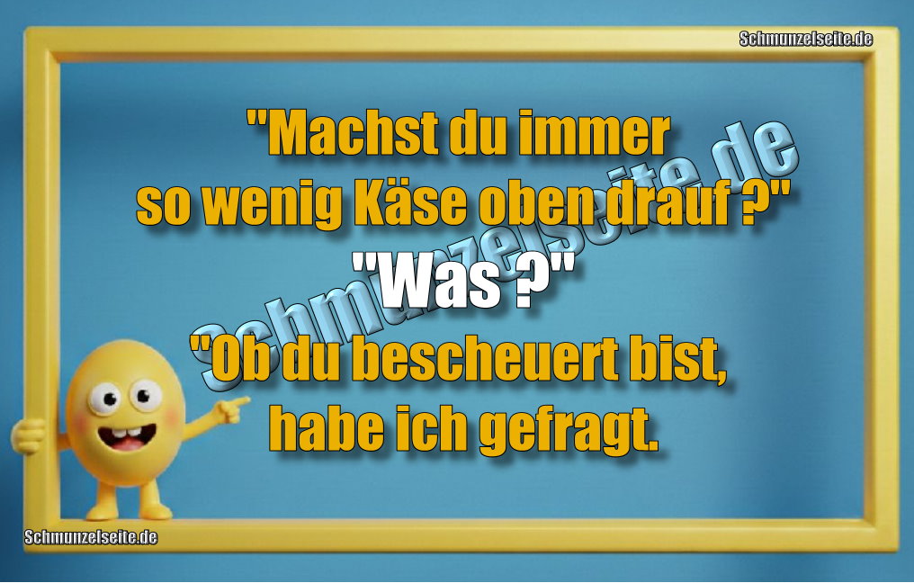 "Machst du immer so wenig Käse oben drauf?" "Was?" "Ob du bescheuert bist, habe ich gefragt.
