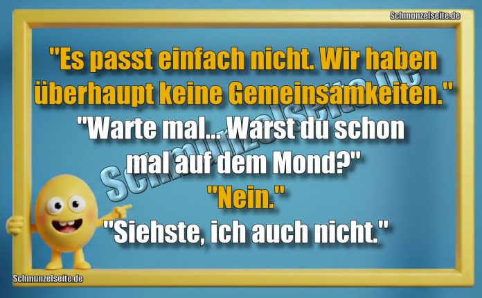 "Es passt einfach nicht. Wir haben überhaupt keine Gemeinsamkeiten." "Warte mal... Warst du schon mal auf dem Mond?" "Nein." "Siehste, ich auch nicht."