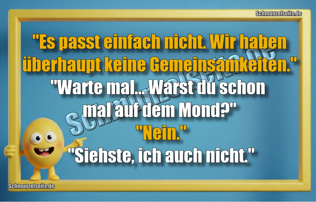 "Es passt einfach nicht. Wir haben überhaupt keine Gemeinsamkeiten." "Warte mal... Warst du schon mal auf dem Mond?" "Nein." "Siehste, ich auch nicht."