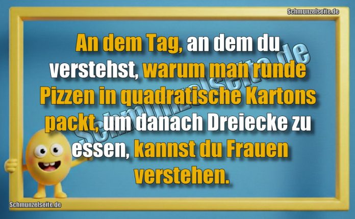 An dem Tag, an dem du verstehst, warum man runde Pizzen in quadratische Kartons packt, um danach Dreiecke zu essen, kannst du Frauen verstehen.