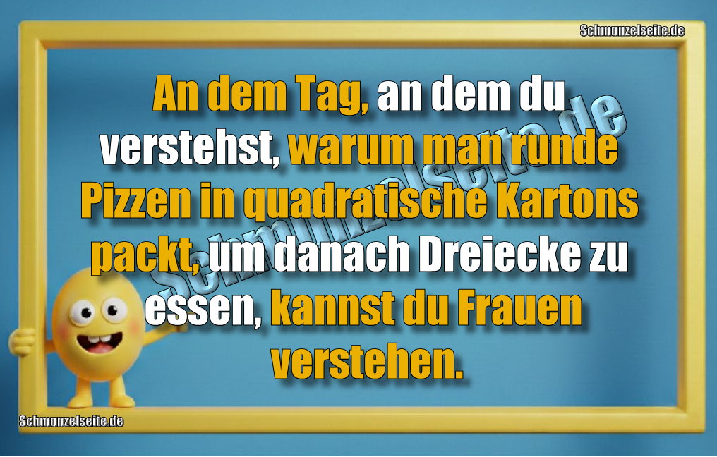 An dem Tag, an dem du verstehst, warum man runde Pizzen in quadratische Kartons packt, um danach Dreiecke zu essen, kannst du Frauen verstehen.