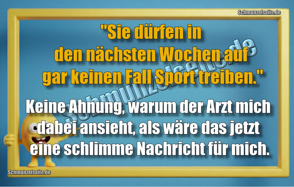 "Sie dürfen in den nächsten Wochen auf gar keinen Fall Sport treiben." Keine Ahnung, warum der Arzt mich dabei ansieht, als wäre das jetzt eine schlimme Nachricht für mich.