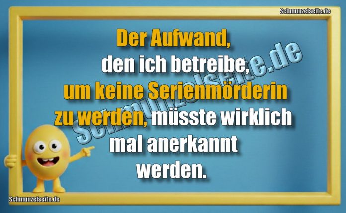 Der Aufwand, den ich betreibe, um keine Serienmörderin zu werden, müsste wirklich mal anerkannt werden.