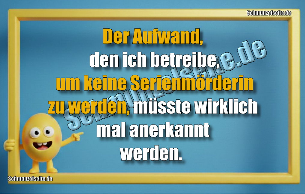 Der Aufwand, den ich betreibe, um keine Serienmörderin zu werden, müsste wirklich mal anerkannt werden.