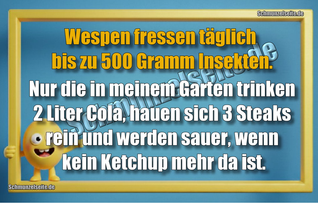 Wespen fressen täglich bis zu 500 Gramm Insekten. Nur die in meinem Garten trinken 2 Liter Cola, hauen sich 3 Steaks rein und werden sauer, wenn kein Ketchup mehr da ist.