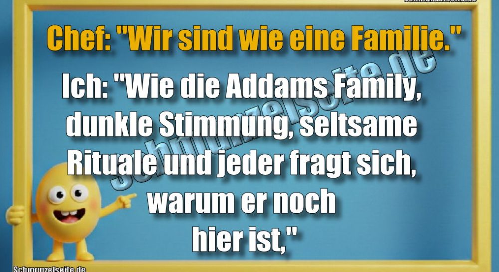 Chef: "Wir sind wie eine Familie." Ich: "Wie die Addams Family, dunkle Stimmung, seltsame Rituale und jeder fragt sich, warum er noch hier ist,"