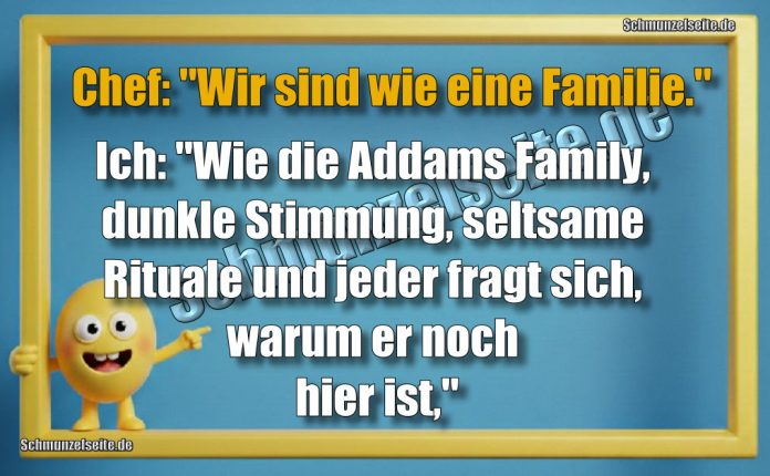 Chef: "Wir sind wie eine Familie." Ich: "Wie die Addams Family, dunkle Stimmung, seltsame Rituale und jeder fragt sich, warum er noch hier ist,"