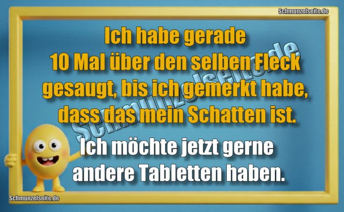 Ich habe gerade 10 Mal über den selben Fleck gesaugt, bis ich gemerkt habe, dass das mein Schatten ist. Ich möchte jetzt gerne andere Tabletten haben.