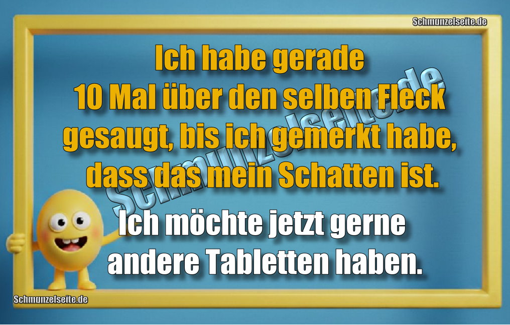 Ich habe gerade 10 Mal über den selben Fleck gesaugt, bis ich gemerkt habe, dass das mein Schatten ist. Ich möchte jetzt gerne andere Tabletten haben.