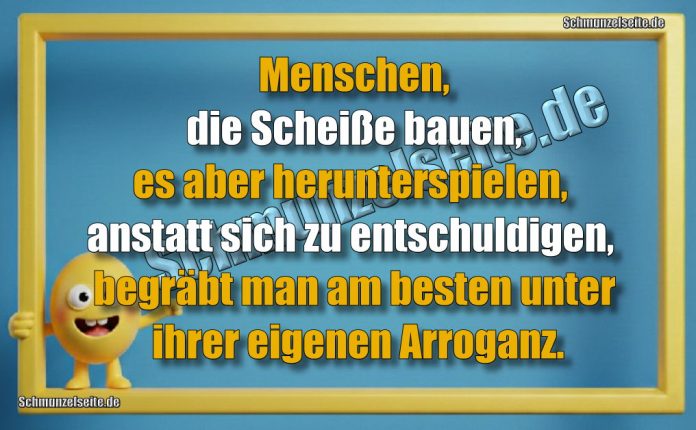 Menschen, die Scheiße bauen, es aber herunterspielen, anstatt sich zu entschuldigen, begräbt man am besten unter ihrer eigenen Arroganz.