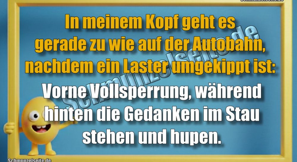 In meinem Kopf geht es gerade zu wie auf der Autobahn, nachdem ein Laster umgekippt ist: Vorne Vollsperrung, während hinten die Gedanken im Stau stehen und hupen.