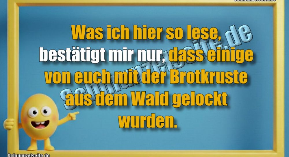 Was ich hier so lese, bestätigt mir nur, dass einige von euch mit der Brotkruste aus dem Wald gelockt wurden.