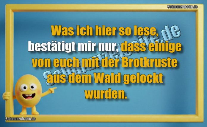 Was ich hier so lese, bestätigt mir nur, dass einige von euch mit der Brotkruste aus dem Wald gelockt wurden.