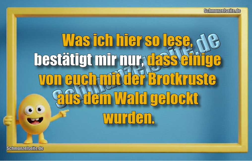 Was ich hier so lese, bestätigt mir nur, dass einige von euch mit der Brotkruste aus dem Wald gelockt wurden.