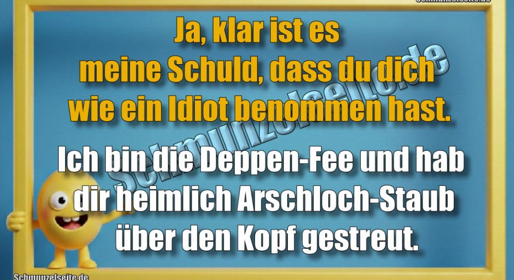 Ja, klar ist es meine Schuld, dass du dich wie ein Idiot benommen hast. Ich bin die Deppen-Fee und hab dir heimlich Arschloch-Staub über den Kopf gestreut.