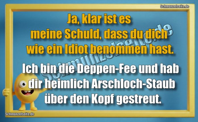 Ja, klar ist es meine Schuld, dass du dich wie ein Idiot benommen hast. Ich bin die Deppen-Fee und hab dir heimlich Arschloch-Staub über den Kopf gestreut.