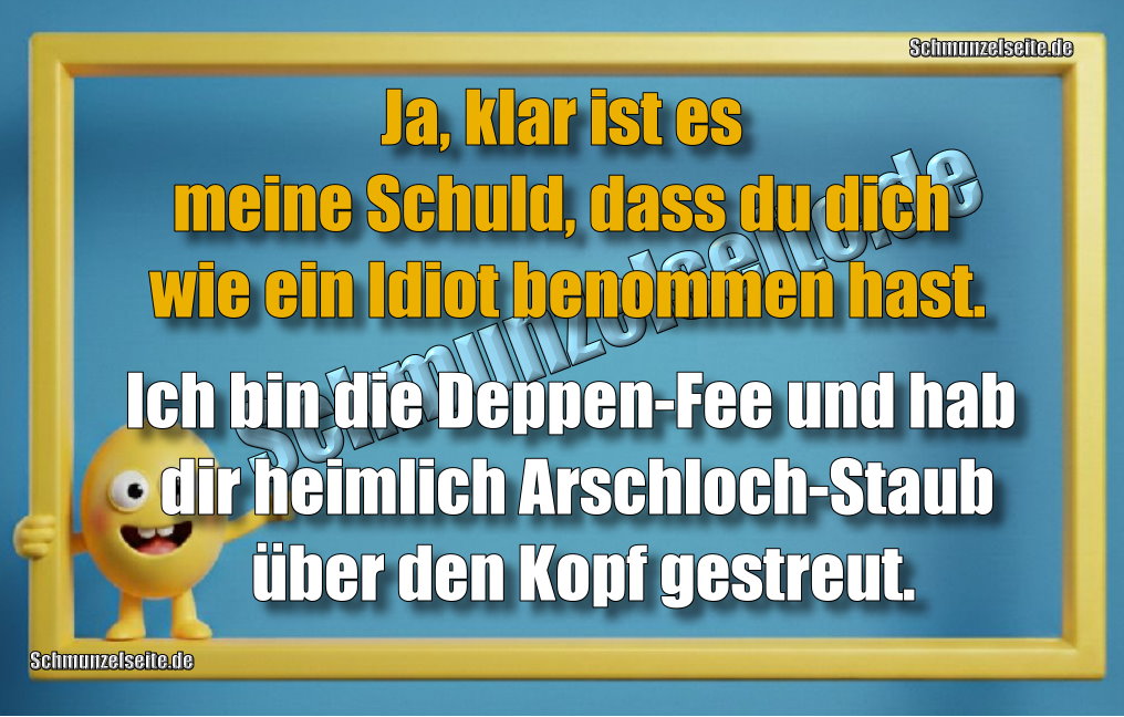 Ja, klar ist es meine Schuld, dass du dich wie ein Idiot benommen hast. Ich bin die Deppen-Fee und hab dir heimlich Arschloch-Staub über den Kopf gestreut.