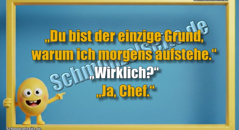 „Du bist der einzige Grund, warum ich morgens aufstehe.“ „Wirklich?“ „Ja, Chef.“
