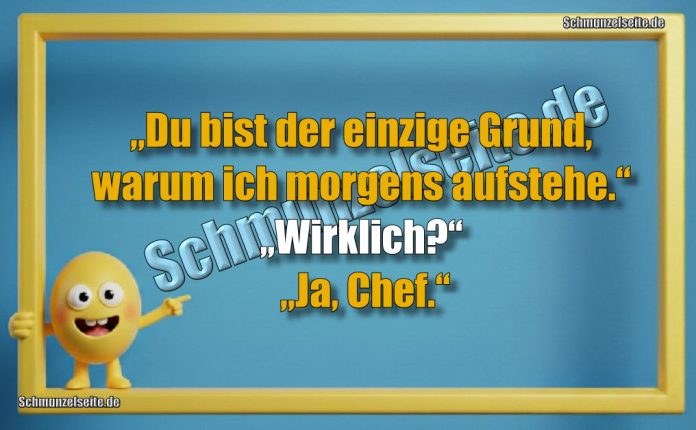 „Du bist der einzige Grund, warum ich morgens aufstehe.“ „Wirklich?“ „Ja, Chef.“