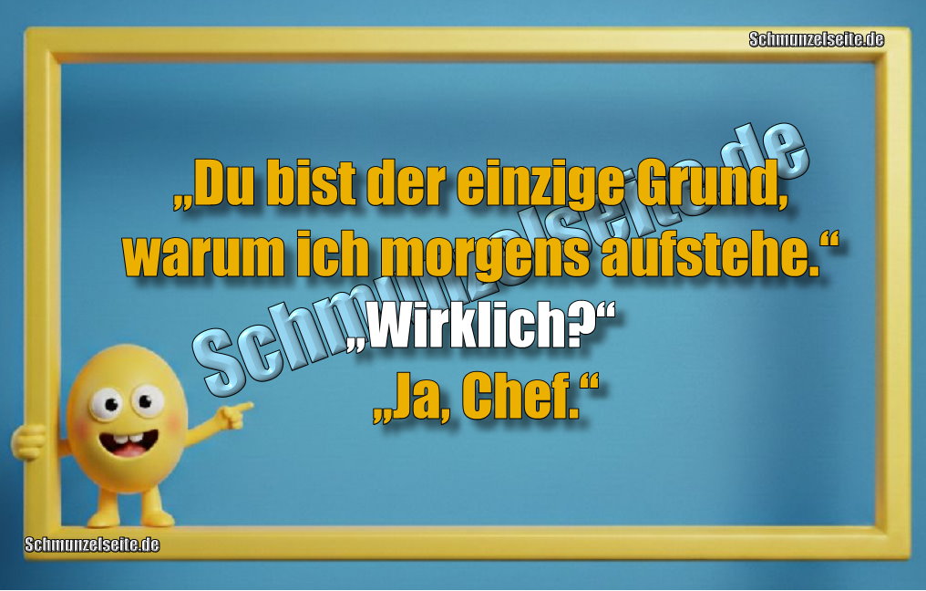 „Du bist der einzige Grund, warum ich morgens aufstehe.“ „Wirklich?“ „Ja, Chef.“