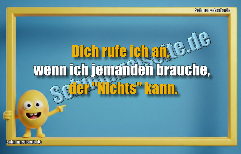 Dich rufe ich an, wenn ich jemanden brauche, der "Nichts" kann.