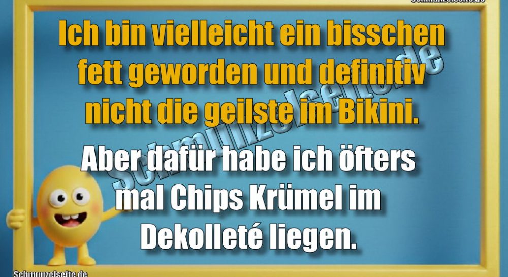 Ich bin vielleicht ein bisschen fett geworden und definitiv nicht die geilste im Bikini. Aber dafür habe ich öfters mal Chips Krümel im Dekolleté liegen.