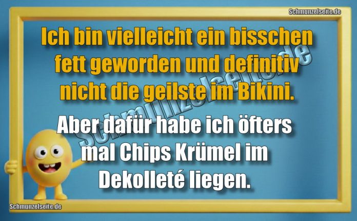Ich bin vielleicht ein bisschen fett geworden und definitiv nicht die geilste im Bikini. Aber dafür habe ich öfters mal Chips Krümel im Dekolleté liegen.