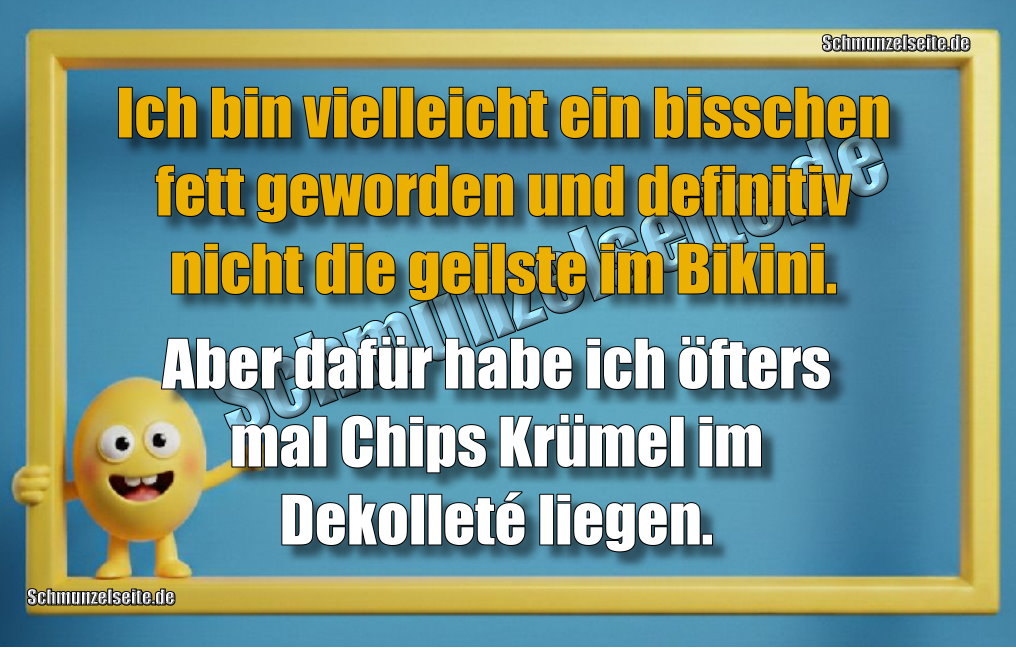 Ich bin vielleicht ein bisschen fett geworden und definitiv nicht die geilste im Bikini. Aber dafür habe ich öfters mal Chips Krümel im Dekolleté liegen.