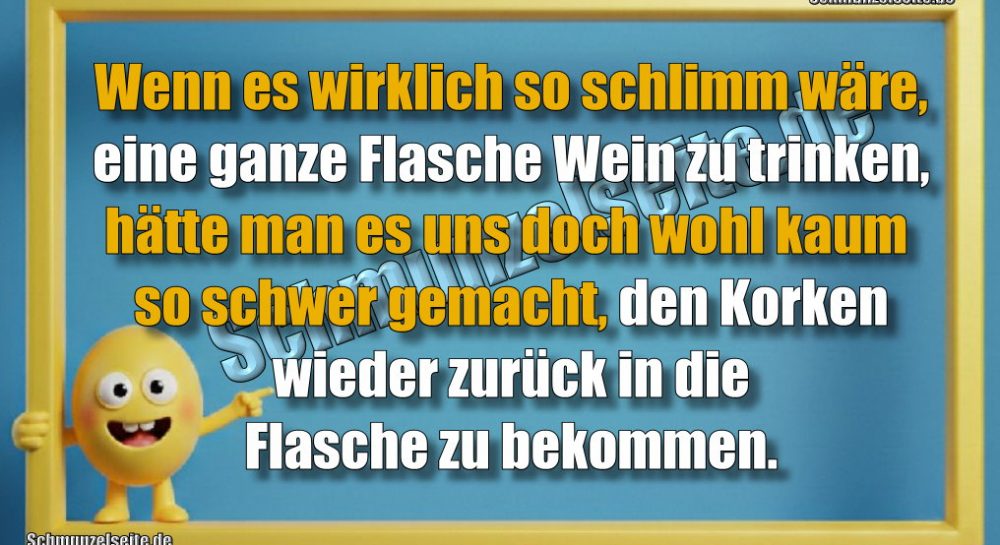 Wenn es wirklich so schlimm wäre, eine ganze Flasche Wein zu trinken, hätte man es uns doch wohl kaum so schwer gemacht, den Korken wieder zurück in die Flasche zu bekommen.