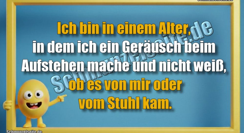 Ich bin in einem Alter, in dem ich ein Geräusch beim Aufstehen mache und nicht weiß, ob es von mir oder vom Stuhl kam.