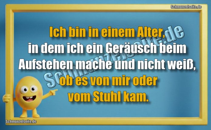 Ich bin in einem Alter, in dem ich ein Geräusch beim Aufstehen mache und nicht weiß, ob es von mir oder vom Stuhl kam.