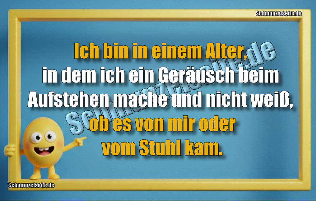 Ich bin in einem Alter, in dem ich ein Geräusch beim Aufstehen mache und nicht weiß, ob es von mir oder vom Stuhl kam.