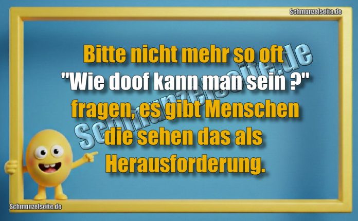 Bitte nicht mehr so oft "Wie doof kann man sein?" fragen, es gibt Menschen die sehen das als Herausforderung.