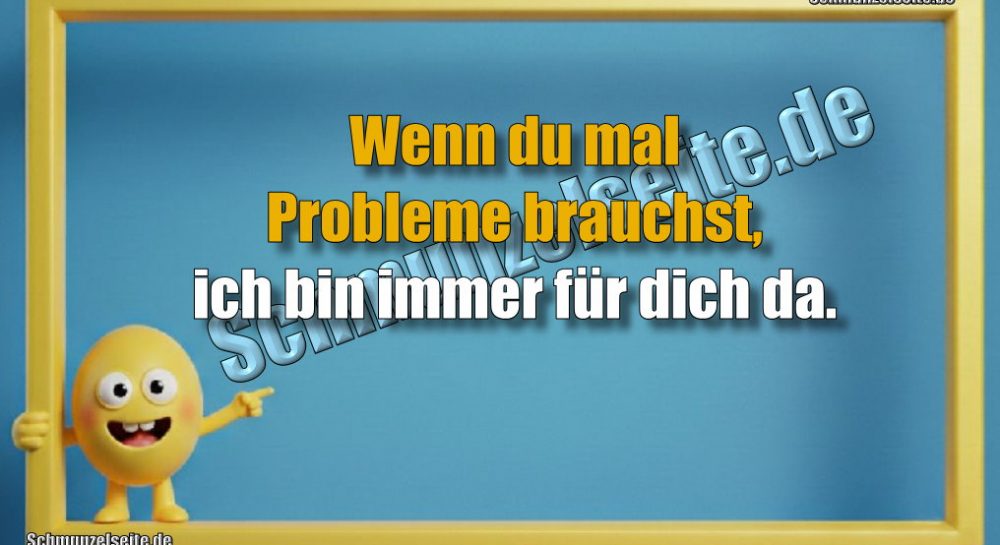 Wenn du mal Probleme brauchst, ich bin immer für dich da.
