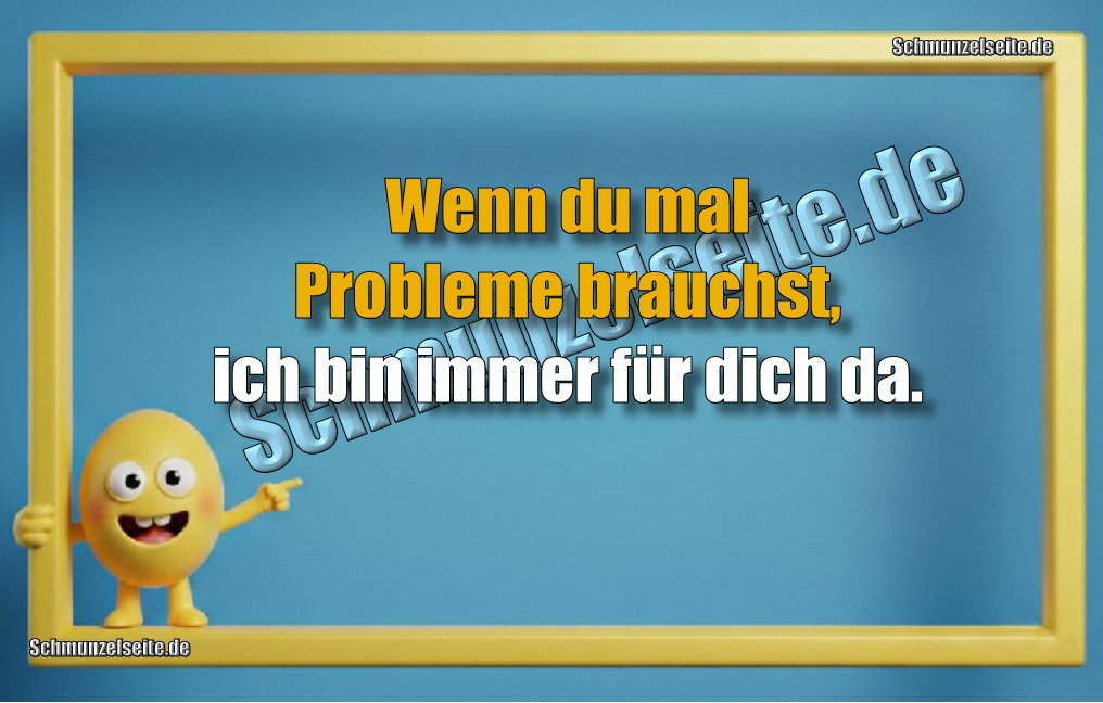 Wenn du mal Probleme brauchst, ich bin immer für dich da.
