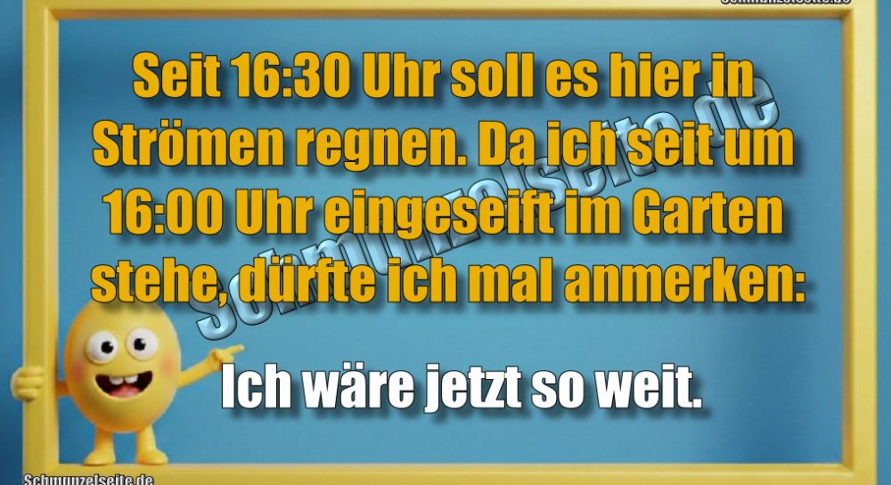 Seit 16:30 Uhr soll es hier in Strömen regnen. Da ich seit 16:00 Uhr eingeseift im Garten stehe, dürfte ich mal anmerken: Ich wäre jetzt so weit.