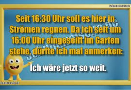Seit 16:30 Uhr soll es hier in Strömen regnen. Da ich seit 16:00 Uhr eingeseift im Garten stehe, dürfte ich mal anmerken: Ich wäre jetzt so weit.