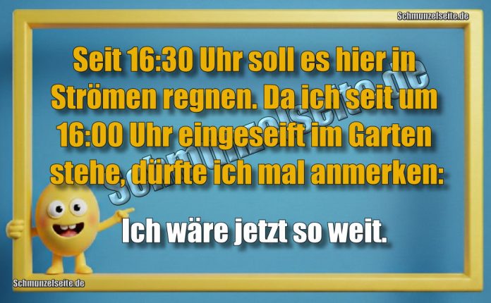 Seit 16:30 Uhr soll es hier in Strömen regnen. Da ich seit 16:00 Uhr eingeseift im Garten stehe, dürfte ich mal anmerken: Ich wäre jetzt so weit.