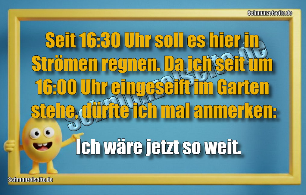 Seit 16:30 Uhr soll es hier in Strömen regnen. Da ich seit 16:00 Uhr eingeseift im Garten stehe, dürfte ich mal anmerken: Ich wäre jetzt so weit.
