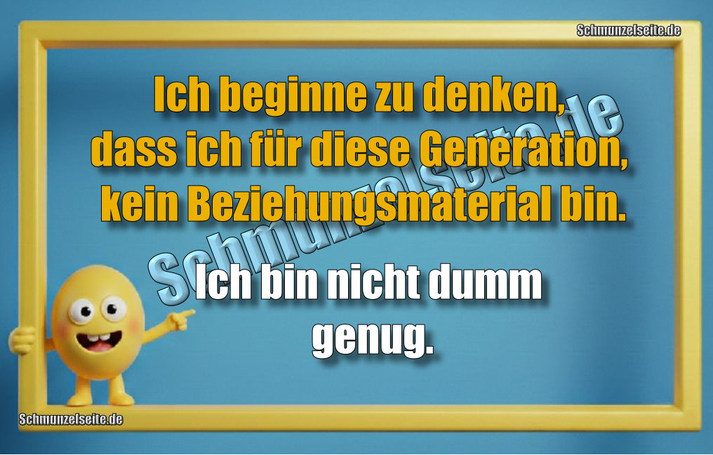 Ich beginne zu denken, dass ich für diese Generation, kein Beziehungsmaterial bin. Ich bin nicht dumm genug.