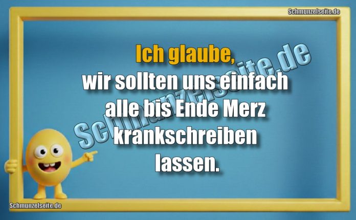 Ich glaube, wir sollten uns einfach alle bis Ende Merz krankschreiben lassen.