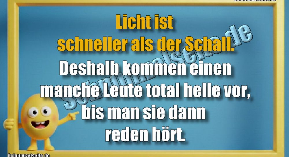 Licht ist schneller als der Schall. Deshalb kommen einen manche Leute total helle vor, bis man sie dann reden hört.