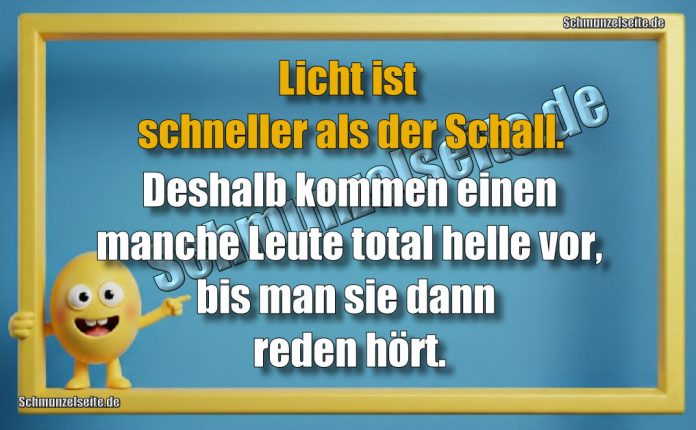 Licht ist schneller als der Schall. Deshalb kommen einen manche Leute total helle vor, bis man sie dann reden hört.