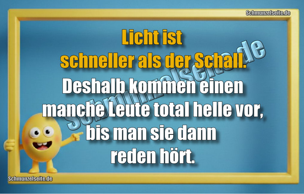 Licht ist schneller als der Schall. Deshalb kommen einen manche Leute total helle vor, bis man sie dann reden hört. 