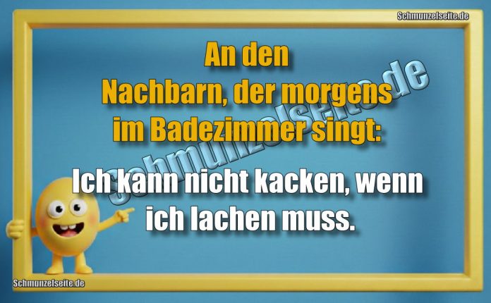 An den Nachbarn, der morgens im Badezimmer singt: Ich kann nicht kacken, wenn ich lachen muss.