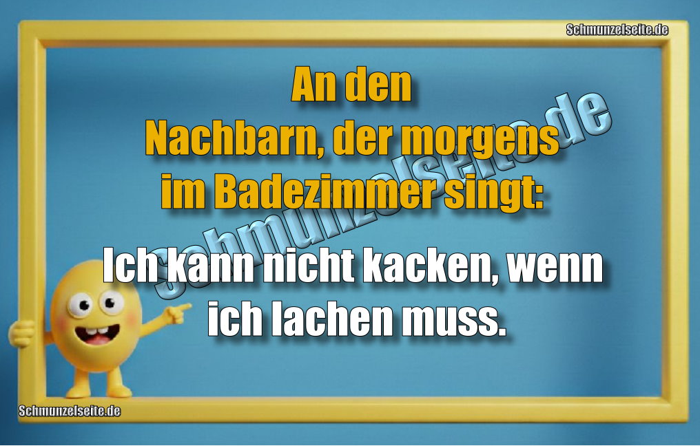 An den Nachbarn, der morgens im Badezimmer singt: Ich kann nicht kacken, wenn ich lachen muss.