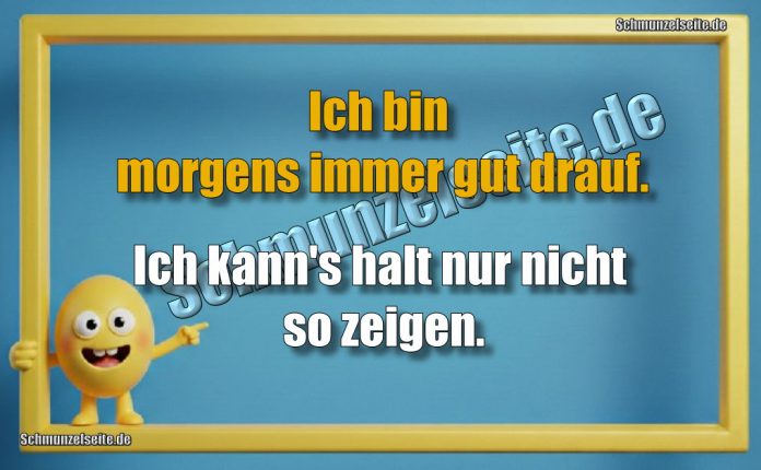 Ich bin morgens immer gut drauf. Ich kann's halt nur nicht so zeigen.