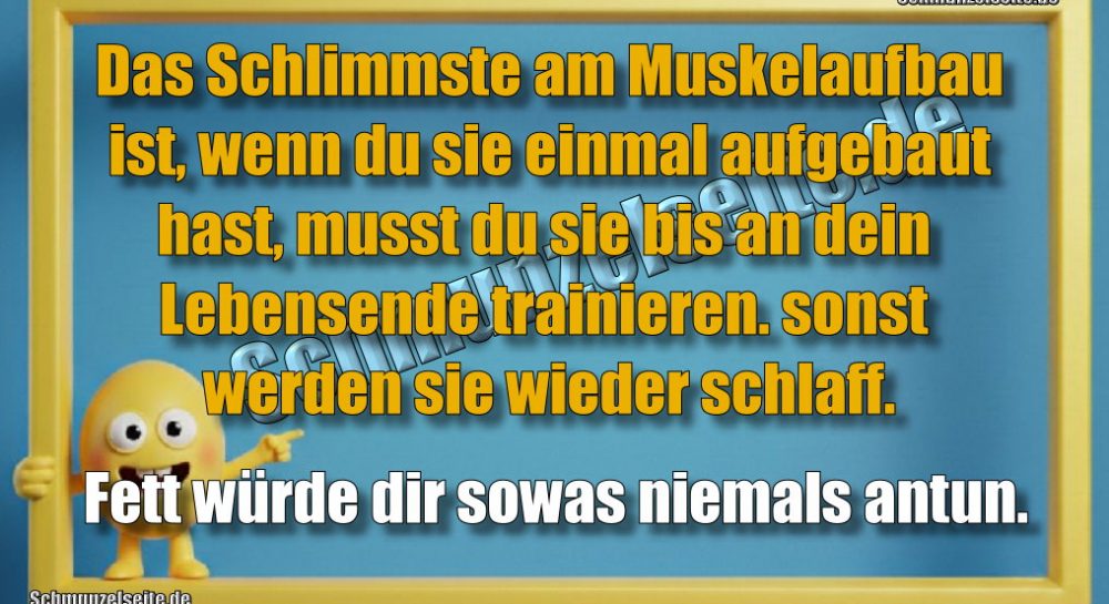 Das Schlimmste am Muskelaufbau ist, wenn du sie einmal aufgebaut hast, musst du sie bis an dein Lebensende trainieren. sonst werden sie wieder schlaff. Fett würde dir sowas niemals antun.