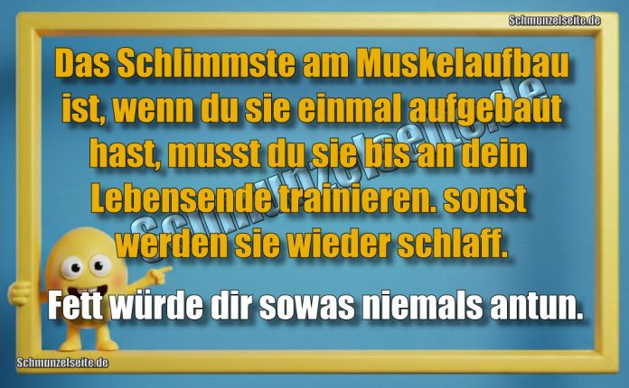 Das Schlimmste am Muskelaufbau ist, wenn du sie einmal aufgebaut hast, musst du sie bis an dein Lebensende trainieren. sonst werden sie wieder schlaff. Fett würde dir sowas niemals antun.